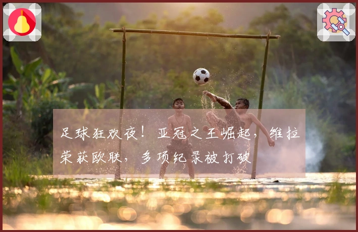 足球狂欢夜！亚冠之王崛起，维拉荣获欧联，多项纪录被打破